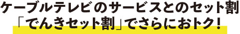 ケーブルテレビのサービスとのセット割「でんきセット割」でさらにおトク！